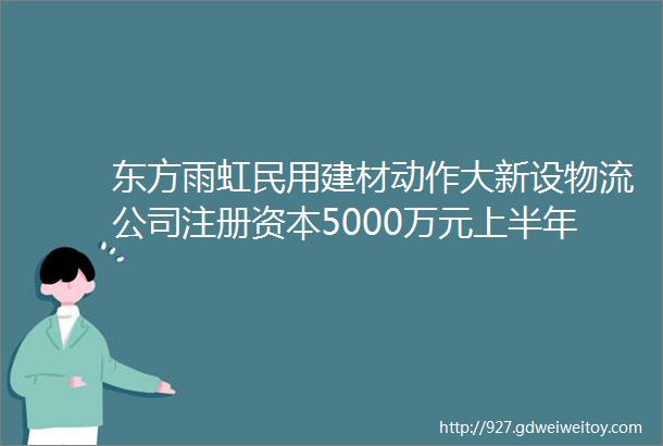 东方雨虹民用建材动作大新设物流公司注册资本5000万元上半年民建营收4384亿同比增长3469